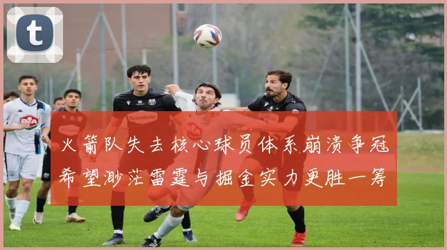火箭队失去核心球员体系崩溃争冠希望渺茫雷霆与掘金实力更胜一筹