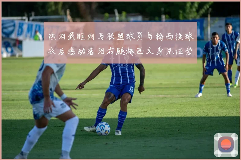 热泪盈眶利马联盟球员与梅西换球衣后感动落泪右腿梅西文身见证崇拜之情