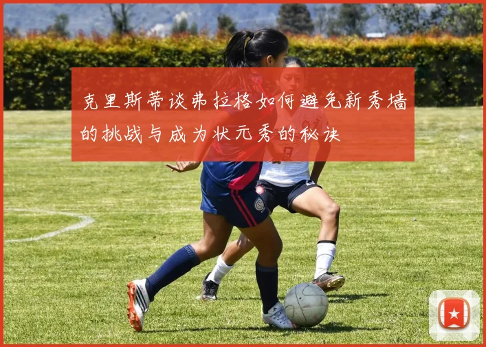 克里斯蒂谈弗拉格如何避免新秀墙的挑战与成为状元秀的秘诀