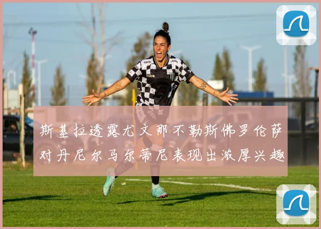 斯基拉透露尤文那不勒斯佛罗伦萨对丹尼尔马尔蒂尼表现出浓厚兴趣