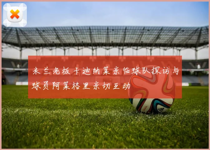 米兰老板卡迪纳莱亲临球队探访与球员阿莱格里亲切互动