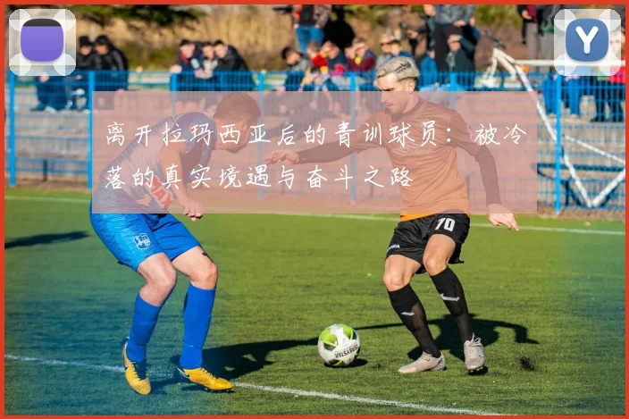 离开拉玛西亚后的青训球员：被冷落的真实境遇与奋斗之路