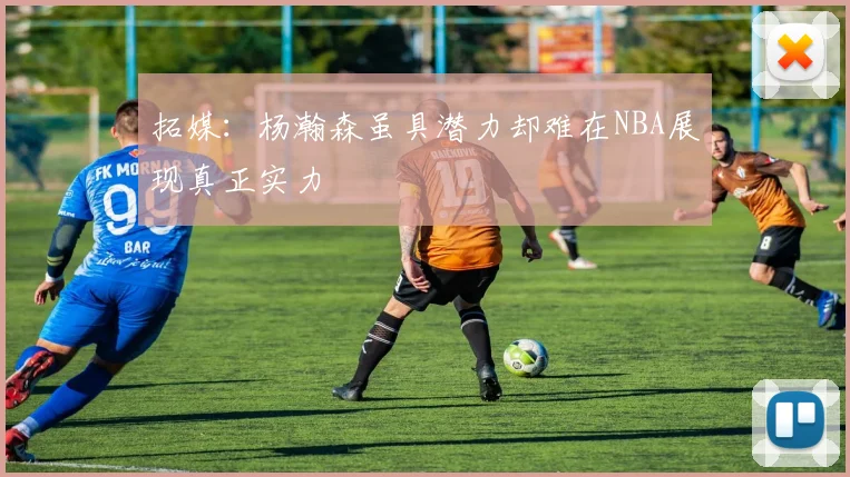 拓媒：杨瀚森虽具潜力却难在NBA展现真正实力