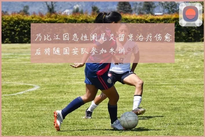 乃比江因急性阑尾炎留京治疗伤愈后将随国安队参加冬训