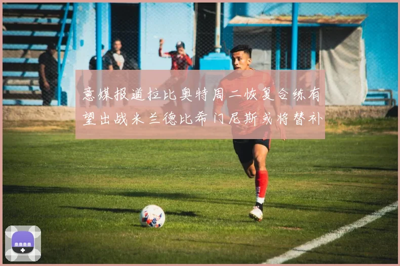 意媒报道拉比奥特周二恢复合练有望出战米兰德比希门尼斯或将替补待命