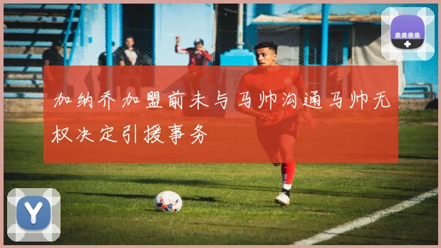 加纳乔加盟前未与马帅沟通马帅无权决定引援事务
