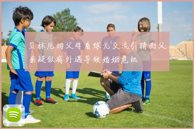 贝林厄姆父母看球无交流引猜测父亲疑似有外遇导致婚姻危机