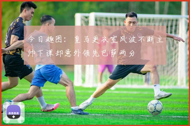 今日趣图：皇马更衣室风波不断主帅下课却意外领先巴萨两分