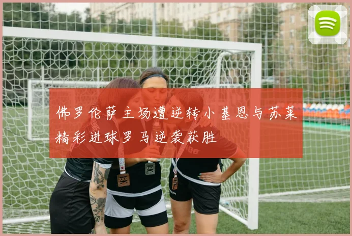佛罗伦萨主场遭逆转小基恩与苏莱精彩进球罗马逆袭获胜