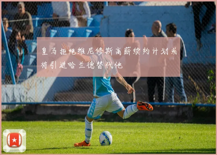 皇马拒绝维尼修斯高薪续约计划或将引进哈兰德替代他