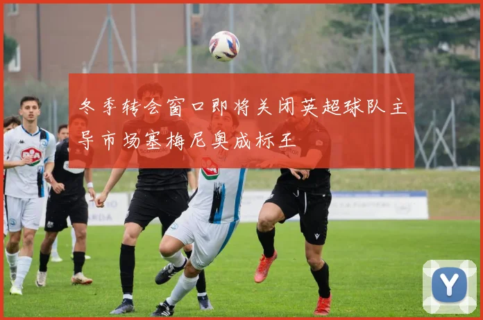 冬季转会窗口即将关闭英超球队主导市场塞梅尼奥成标王