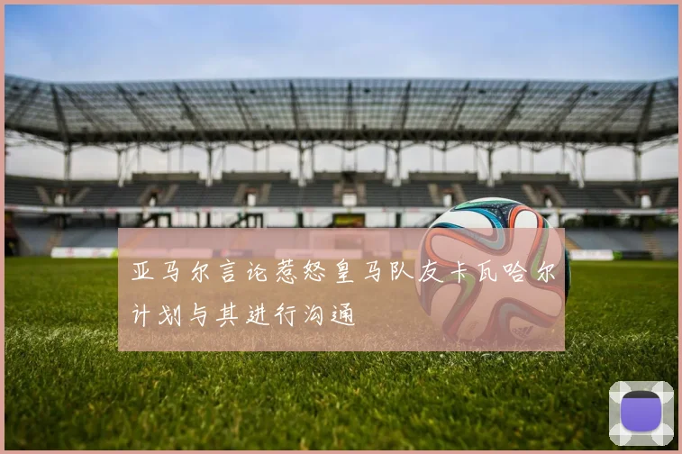 亚马尔言论惹怒皇马队友卡瓦哈尔计划与其进行沟通