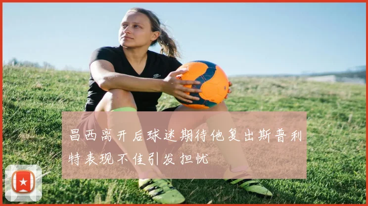 昌西离开后球迷期待他复出斯普利特表现不佳引发担忧