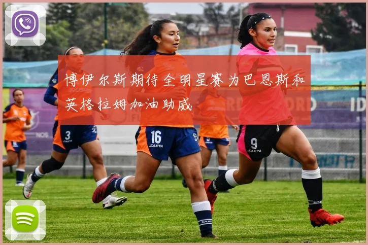 博伊尔斯期待全明星赛为巴恩斯和英格拉姆加油助威