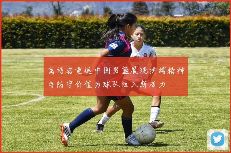 高诗岩重返中国男篮展现拼搏精神与防守价值为球队注入新活力
