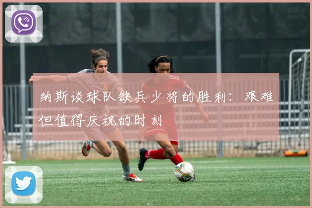 纳斯谈球队缺兵少将的胜利：艰难但值得庆祝的时刻