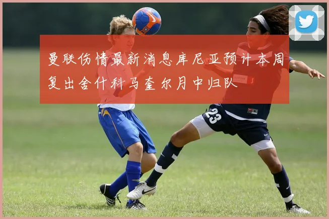 曼联伤情最新消息库尼亚预计本周复出舍什科马奎尔月中归队