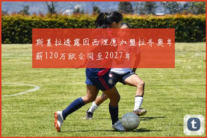 斯基拉透露因西涅愿加盟拉齐奥年薪120万欧合同至2027年