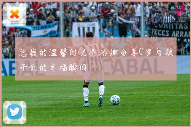 总裁的温馨时光乔治娜分享C罗与孩子们的幸福瞬间