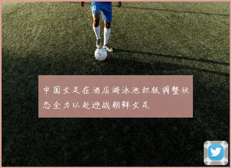 中国女足在酒店游泳池积极调整状态全力以赴迎战朝鲜女足