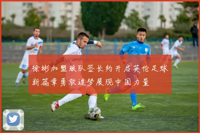 徐彬加盟狼队签长约开启英伦足球新篇章勇敢追梦展现中国力量