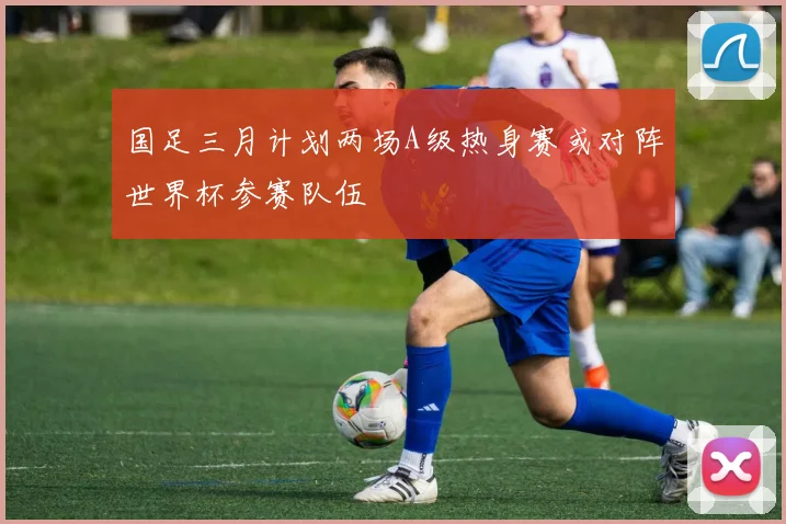 国足三月计划两场A级热身赛或对阵世界杯参赛队伍