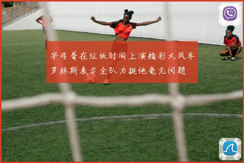 字母哥在垃圾时间上演精彩大风车罗林斯表示全队力挺他毫无问题