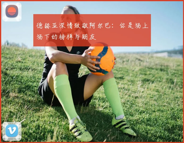 德赫亚深情致敬阿尔巴：你是场上场下的榜样与朋友