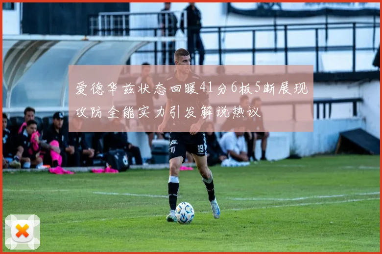 爱德华兹状态回暖41分6板5断展现攻防全能实力引发解说热议