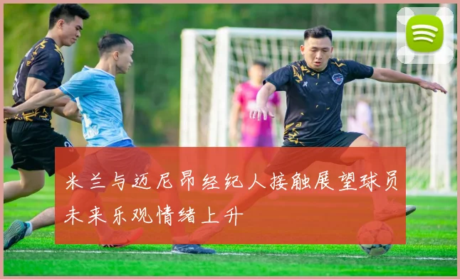 米兰与迈尼昂经纪人接触展望球员未来乐观情绪上升