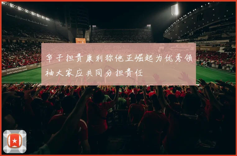 华子担责康利称他正崛起为优秀领袖大家应共同分担责任
