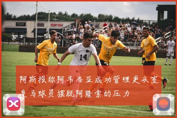 阿斯报称阿韦洛亚成功管理更衣室皇马球员摆脱阿隆索的压力