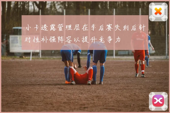 小卡透露管理层在季后赛失利后针对性补强阵容以提升竞争力
