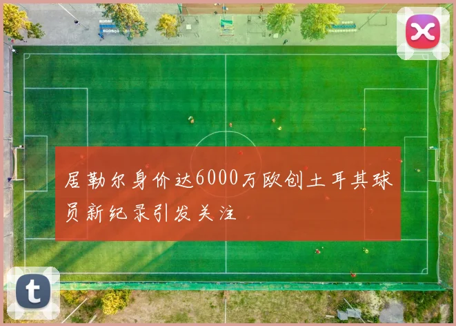 居勒尔身价达6000万欧创土耳其球员新纪录引发关注