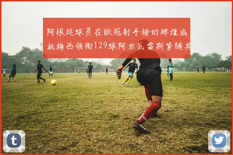 阿根廷球员在欧冠射手榜的辉煌成就梅西领衔129球阿尔瓦雷斯紧随其后