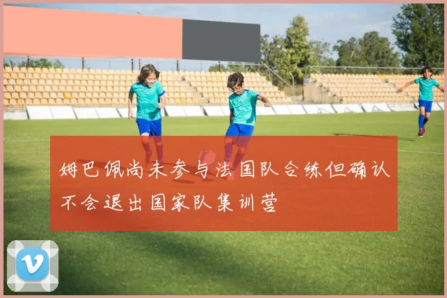 姆巴佩尚未参与法国队合练但确认不会退出国家队集训营