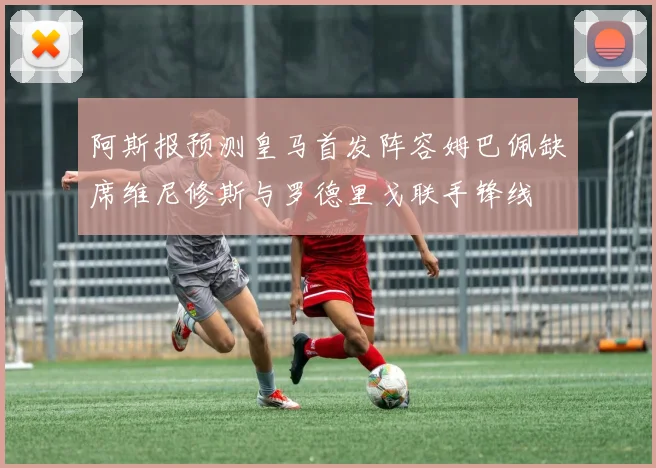 阿斯报预测皇马首发阵容姆巴佩缺席维尼修斯与罗德里戈联手锋线