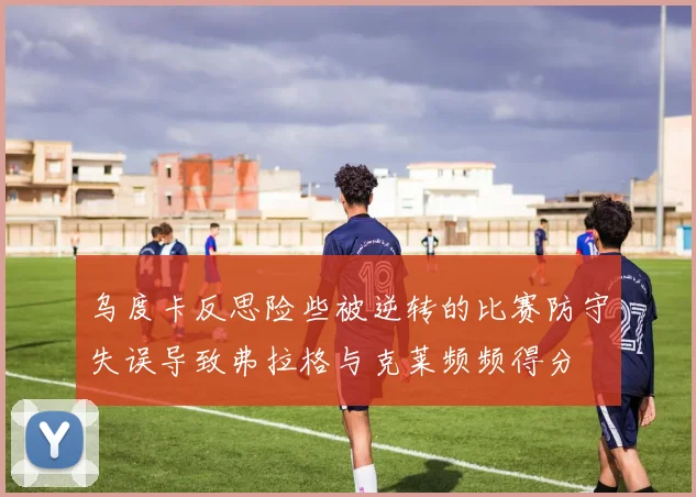 乌度卡反思险些被逆转的比赛防守失误导致弗拉格与克莱频频得分