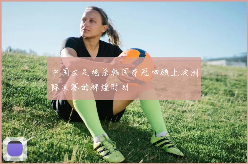 中国女足绝杀韩国夺冠回顾上次洲际决赛的辉煌时刻